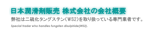 『日本潤滑剤株式会社の会社概要』弊社は二硫化タングステン(WS2) を取り扱っている専門業者です。