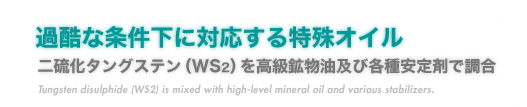 『過酷な条件下に対応する特殊オイル』二硫化タングステン（WS2）を高級鉱物油及び各種安定剤で調合。
