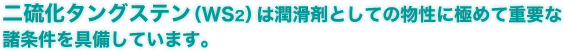 二硫化タングステン（WS2）は潤滑剤としての物性に極めて重要な諸条件を具備しています。